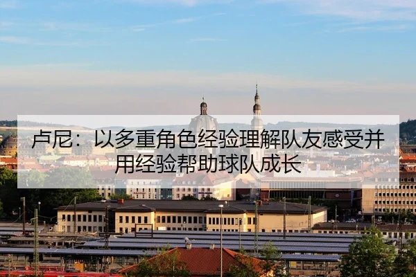 卢尼:以多重角色经验理解队友感受并用经验帮助球队成长
